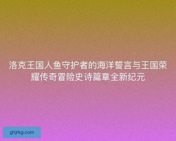 洛克王国人鱼守护者的海洋誓言与王国荣耀传奇冒险史诗篇章全新纪元 洛克王国人鱼守护者的海洋誓言与王国荣耀传奇冒险史诗篇章全新纪元