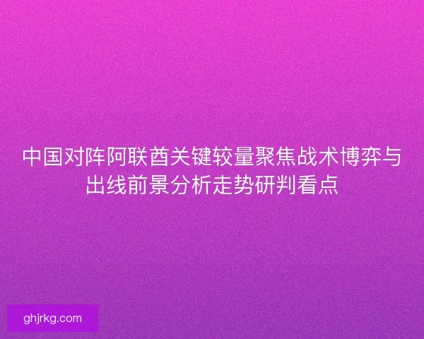 中国对阵阿联酋关键较量聚焦战术博弈与出线前景分析走势研判看点
