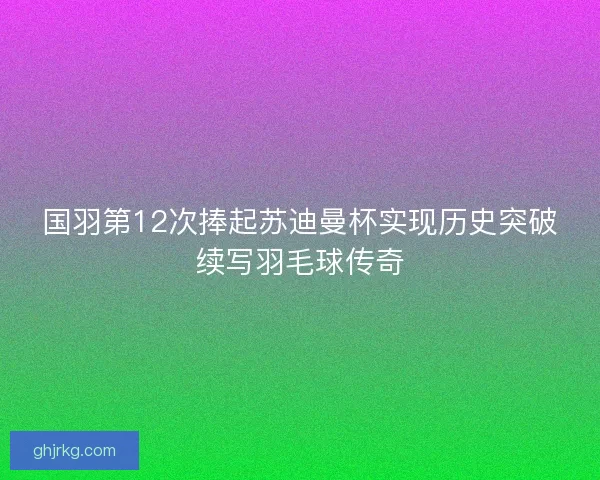 国羽第12次捧起苏迪曼杯实现历史突破续写羽毛球传奇