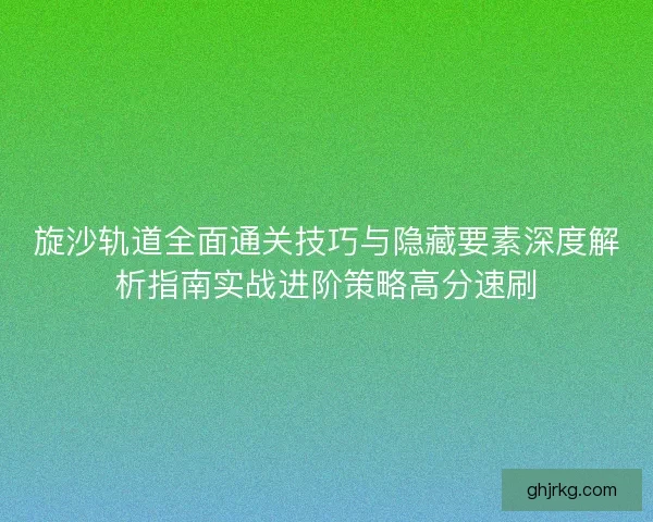 旋沙轨道全面通关技巧与隐藏要素深度解析指南实战进阶策略高分速刷
