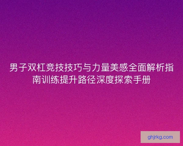 男子双杠竞技技巧与力量美感全面解析指南训练提升路径深度探索手册