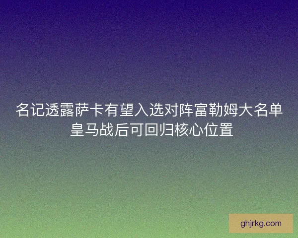 名记透露萨卡有望入选对阵富勒姆大名单 皇马战后可回归核心位置