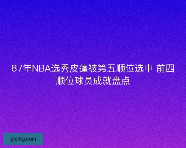 87年NBA选秀皮蓬被第五顺位选中 前四顺位球员成就盘点