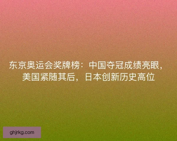 东京奥运会奖牌榜：中国夺冠成绩亮眼，美国紧随其后，日本创新历史高位
