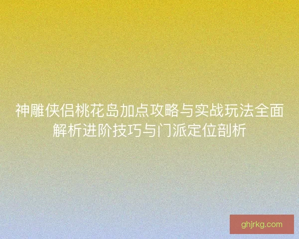 神雕侠侣桃花岛加点攻略与实战玩法全面解析进阶技巧与门派定位剖析