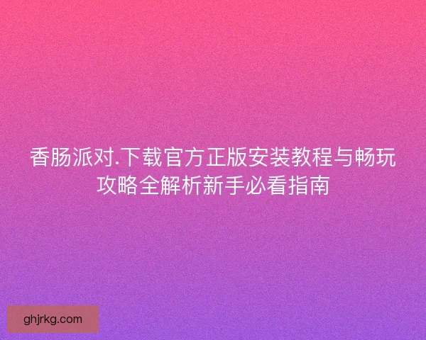 香肠派对.下载官方正版安装教程与畅玩攻略全解析新手必看指南