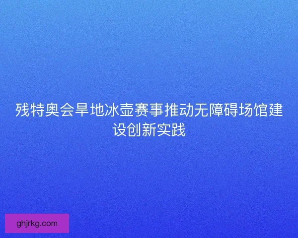 残特奥会旱地冰壶赛事推动无障碍场馆建设创新实践