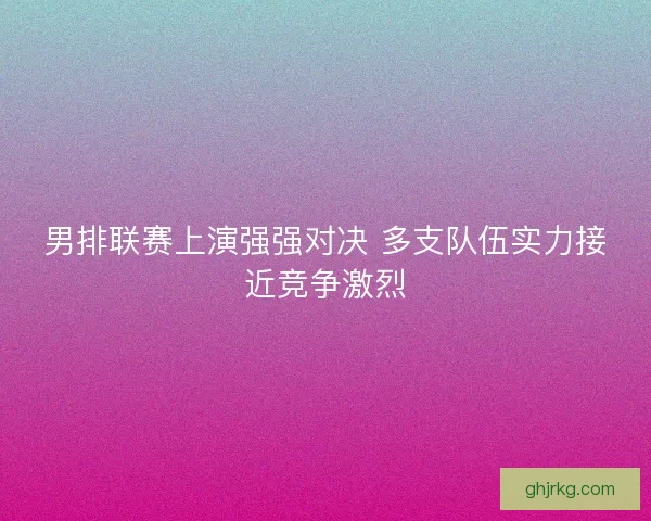 男排联赛上演强强对决 多支队伍实力接近竞争激烈 男排联赛上演强强对决 多支队伍实力接近竞争激烈