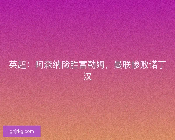 英超：阿森纳险胜富勒姆，曼联惨败诺丁汉