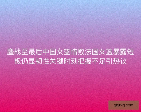 鏖战至最后中国女篮惜败法国女篮暴露短板仍显韧性关键时刻把握不足引热议