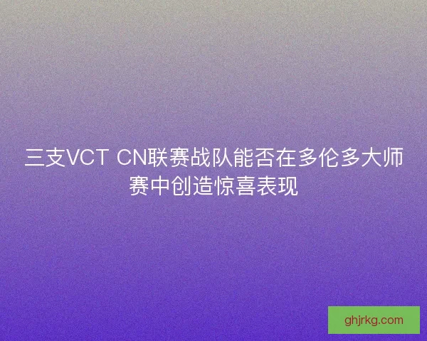 三支VCT CN联赛战队能否在多伦多大师赛中创造惊喜表现