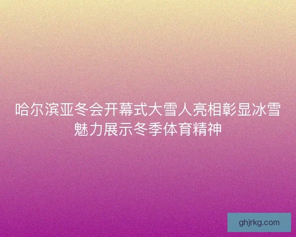 哈尔滨亚冬会开幕式大雪人亮相彰显冰雪魅力展示冬季体育精神