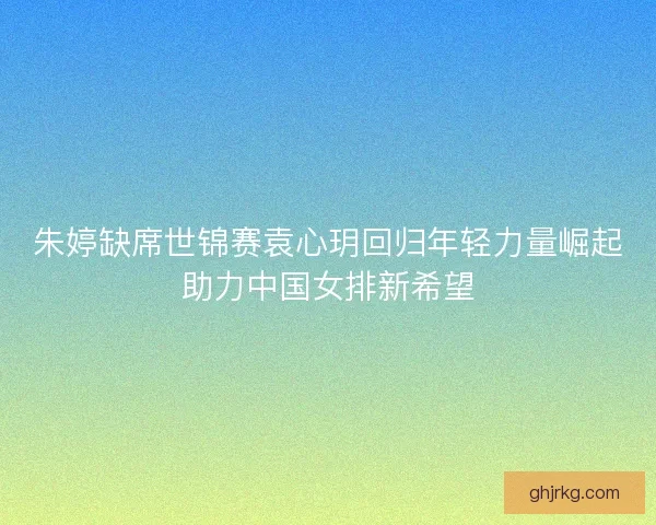 朱婷缺席世锦赛袁心玥回归年轻力量崛起助力中国女排新希望