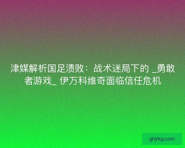 津媒解析国足溃败：战术迷局下的 _勇敢者游戏_ 伊万科维奇面临信任危机