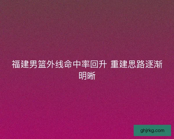 福建男篮外线命中率回升 重建思路逐渐明晰