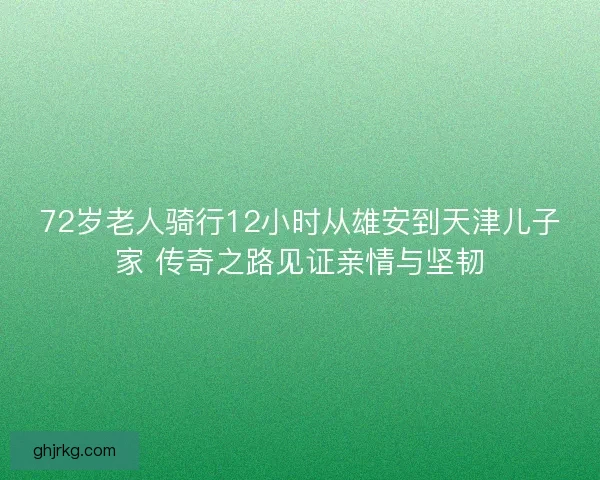 72岁老人骑行12小时从雄安到天津儿子家 传奇之路见证亲情与坚韧