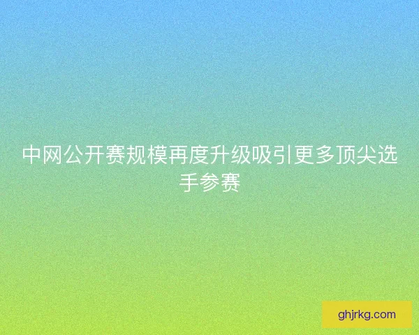 中网公开赛规模再度升级吸引更多顶尖选手参赛