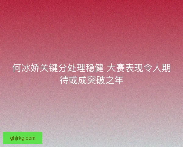 何冰娇关键分处理稳健 大赛表现令人期待或成突破之年