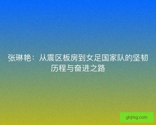 张琳艳：从震区板房到女足国家队的坚韧历程与奋进之路