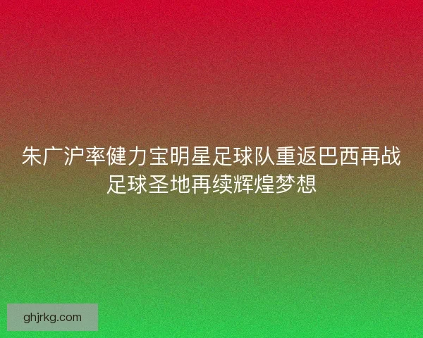 朱广沪率健力宝明星足球队重返巴西再战足球圣地再续辉煌梦想