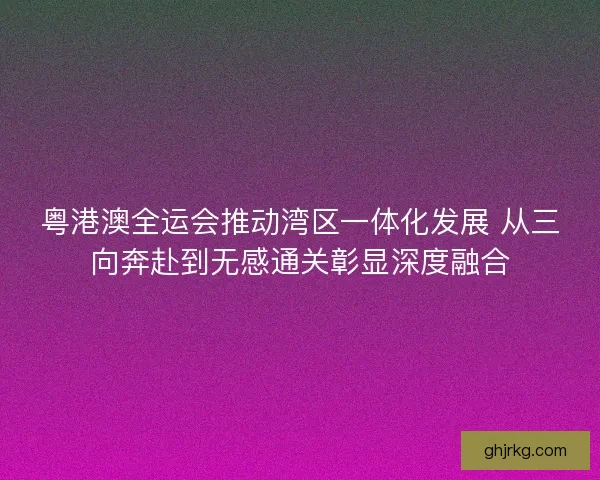 粤港澳全运会推动湾区一体化发展 从三向奔赴到无感通关彰显深度融合