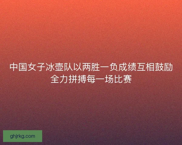 中国女子冰壶队以两胜一负成绩互相鼓励全力拼搏每一场比赛