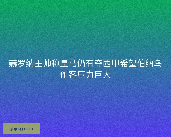 赫罗纳主帅称皇马仍有夺西甲希望伯纳乌作客压力巨大