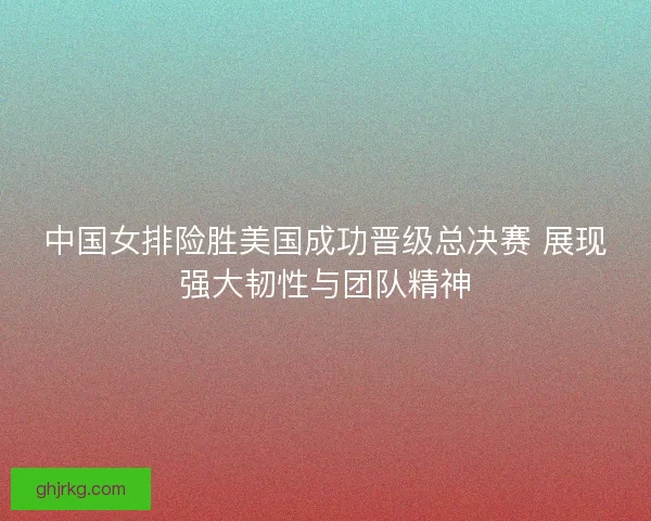中国女排险胜美国成功晋级总决赛 展现强大韧性与团队精神