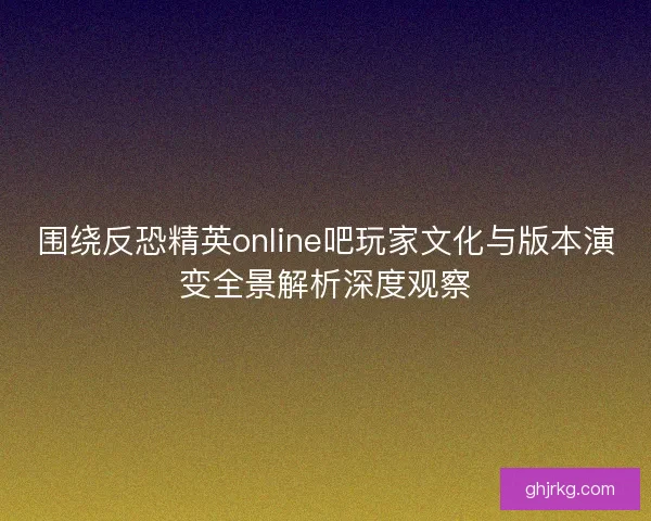 围绕反恐精英online吧玩家文化与版本演变全景解析深度观察