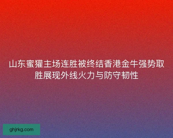 山东蜜獾主场连胜被终结香港金牛强势取胜展现外线火力与防守韧性