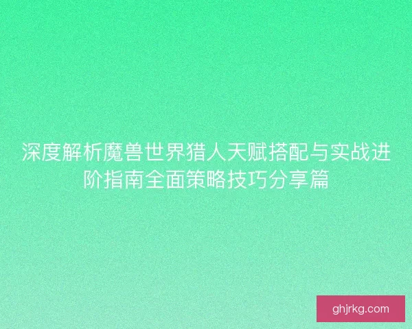 深度解析魔兽世界猎人天赋搭配与实战进阶指南全面策略技巧分享篇