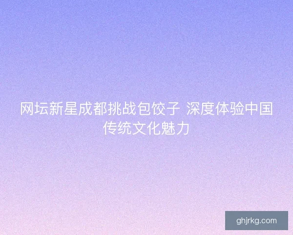 网坛新星成都挑战包饺子 深度体验中国传统文化魅力