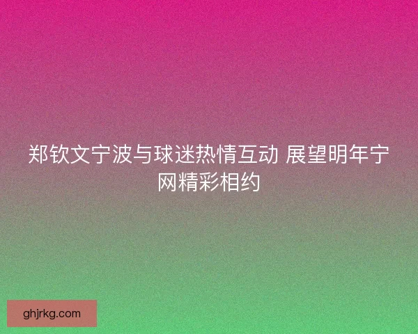 郑钦文宁波与球迷热情互动 展望明年宁网精彩相约