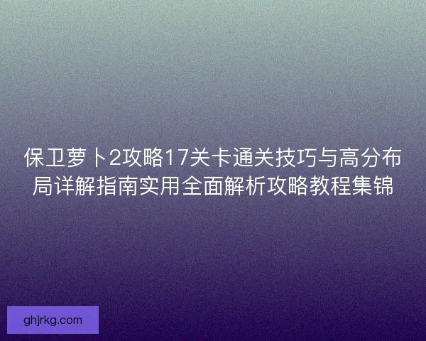 保卫萝卜2攻略17关卡通关技巧与高分布局详解指南实用全面解析攻略教程集锦