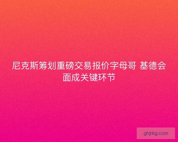 尼克斯筹划重磅交易报价字母哥 基德会面成关键环节