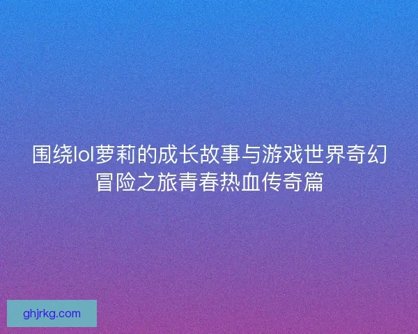 围绕lol萝莉的成长故事与游戏世界奇幻冒险之旅青春热血传奇篇